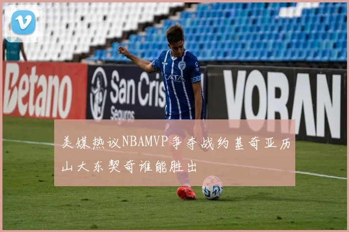 美媒热议NBAMVP争夺战约基奇亚历山大东契奇谁能胜出