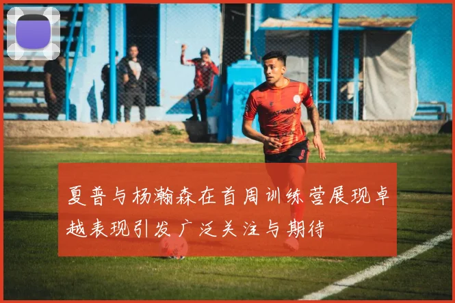 夏普与杨瀚森在首周训练营展现卓越表现引发广泛关注与期待