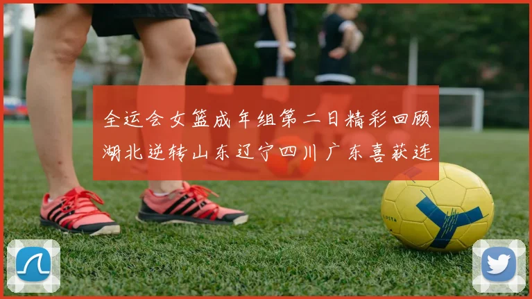 全运会女篮成年组第二日精彩回顾湖北逆转山东辽宁四川广东喜获连胜
