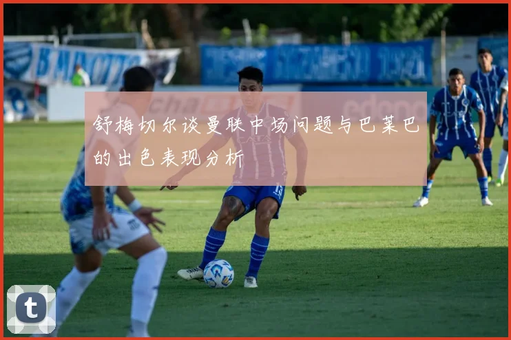 舒梅切尔谈曼联中场问题与巴莱巴的出色表现分析