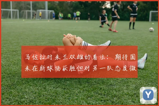 马佐拉对米兰双雄的看法：期待国米在新球场获胜但对另一队态度微妙
