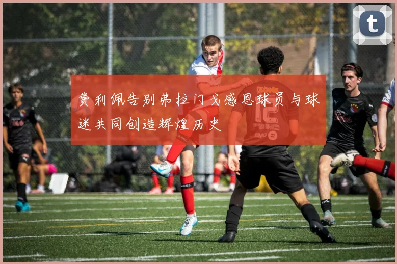 费利佩告别弗拉门戈感恩球员与球迷共同创造辉煌历史