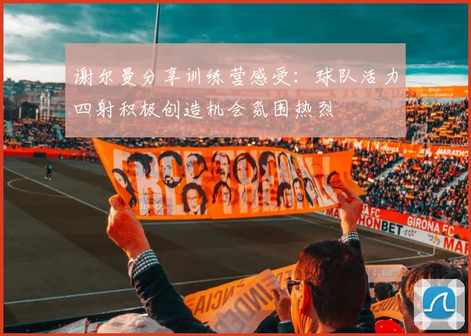 谢尔曼分享训练营感受：球队活力四射积极创造机会氛围热烈