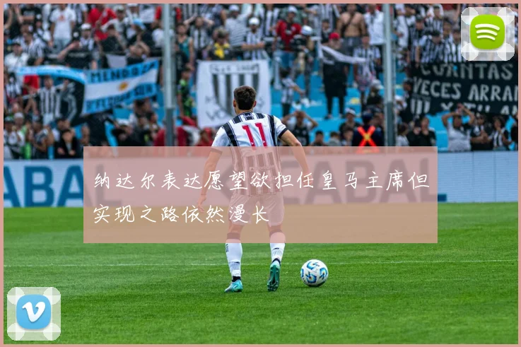 纳达尔表达愿望欲担任皇马主席但实现之路依然漫长