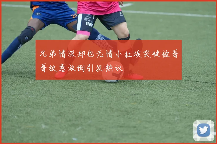 兄弟情深却也无情小杜埃突破被哥哥故意放倒引发热议