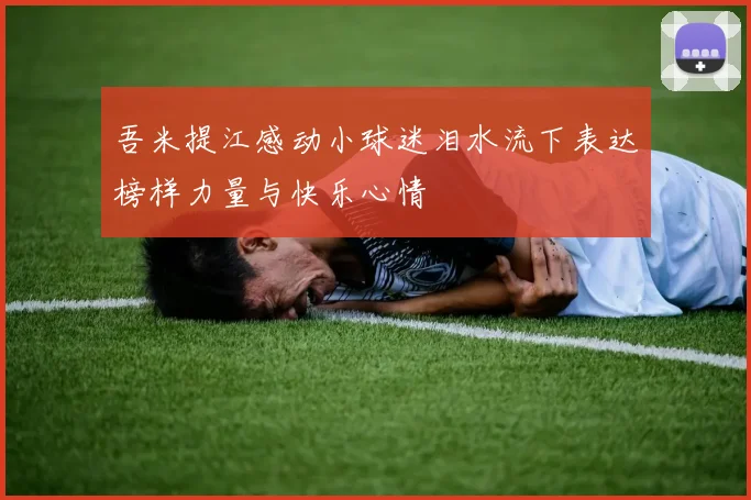 吾米提江感动小球迷泪水流下表达榜样力量与快乐心情