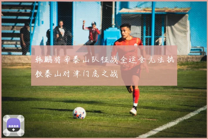 韩鹏将率泰山队征战全运会无法执教泰山对津门虎之战