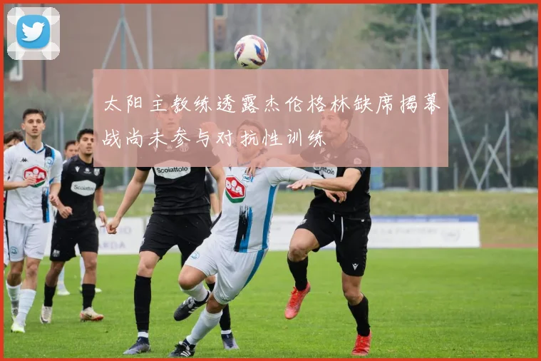 太阳主教练透露杰伦格林缺席揭幕战尚未参与对抗性训练