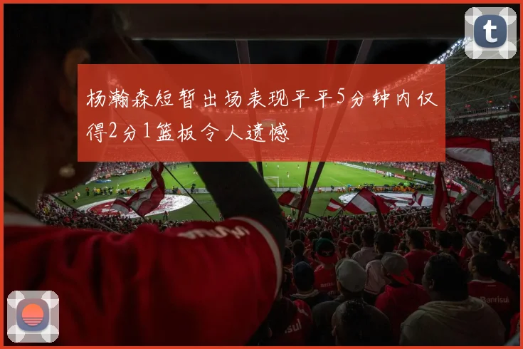 杨瀚森短暂出场表现平平5分钟内仅得2分1篮板令人遗憾