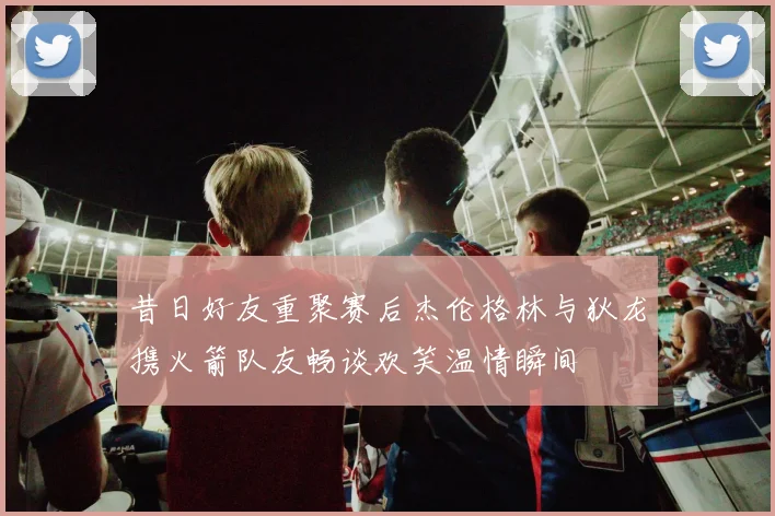 昔日好友重聚赛后杰伦格林与狄龙携火箭队友畅谈欢笑温情瞬间