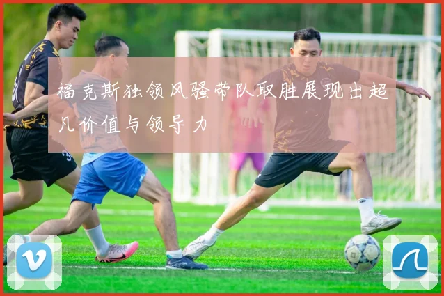 福克斯独领风骚带队取胜展现出超凡价值与领导力