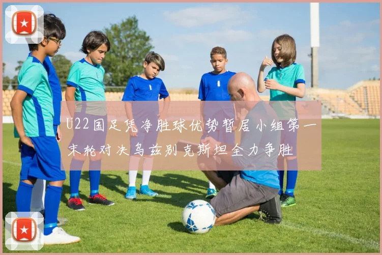 U22国足凭净胜球优势暂居小组第一末轮对决乌兹别克斯坦全力争胜